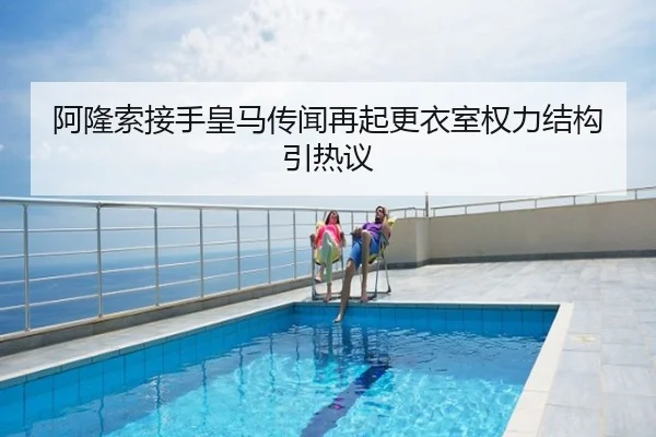 阿隆索接手皇马传闻再起更衣室权力结构引热议