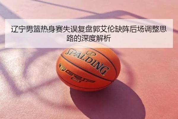 辽宁男篮热身赛失误复盘郭艾伦缺阵后场调整思路的深度解析